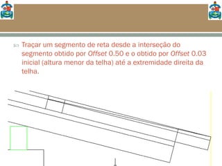  Traçar um segmento de reta desde a interseção do
segmento obtido por Offset 0.50 e o obtido por Offset 0.03
inicial (altura menor da telha) até a extremidade direita da
telha.
 