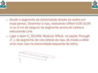  Dividir o segmento da extremidade direita do caibro em
duas partes. Desenhar a ripa, realizando Offset 0.05 (0,05
m ou 5 cm de largura) do segmento acima do caibro e
executando Line.
 Ligar o layer C_TELHAS. Realizar Offset, na opção Through
(T .), do segmento de reta lateral da ripa, de modo a obter
uma nova ripa na extremidade esquerda da telha.
 