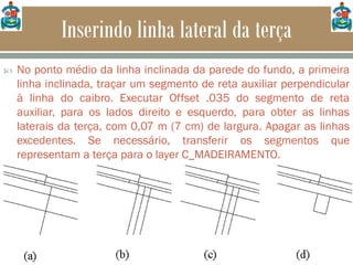 Inserindo linha lateral da terça
 No ponto médio da linha inclinada da parede do fundo, a primeira
linha inclinada, traçar um segmento de reta auxiliar perpendicular
à linha do caibro. Executar Offset .035 do segmento de reta
auxiliar, para os lados direito e esquerdo, para obter as linhas
laterais da terça, com 0,07 m (7 cm) de largura. Apagar as linhas
excedentes. Se necessário, transferir os segmentos que
representam a terça para o layer C_MADEIRAMENTO.
 