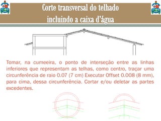 Tomar, na cumeeira, o ponto de interseção entre as linhas
inferiores que representam as telhas, como centro, traçar uma
circunferência de raio 0.07 (7 cm) Executar Offset 0.008 (8 mm),
para cima, dessa circunferência. Cortar e/ou deletar as partes
excedentes.
 
