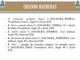  1. Concreto ciclópico (layer C_HACHURA_PEDRA):
Predefined, Gravel, Angle 0 e Scale 0.02.
 2. Terra cortada (layer C_HACHURA_TERRA): 0.1. Earth,
de Other Predefined, Angle 45 e Scale 0.08.
 3. Aterro (layer C_HACHURA_ATERRO): User defined,
Angle 90 e Spacing 0.08.
 4. Alvenaria de tijolo (layer C_HACHURA_PAREDES): User
defined, Angle 45 e Spacing 0.08.
 5. Piso – camada de concreto simples ou armado (layer
C_HACHURA_PISO): Predefined, Dots, Angle 90 e Scale
0.02.
 
