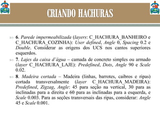  6. Parede impermeabilizada (layers: C_HACHURA_BANHEIRO e
C_HACHURA_COZINHA): User defined, Angle 0, Spacing 0.2 e
Double. Considerar as origens dos UCS nos cantos superiores
esquerdos.
 7. Lajes da caixa d’água – camada de concreto simples ou armado
(layer C_HACHURA_LAJE): Predefined, Dots, Angle 90 e Scale
0.02.
 8. Madeira cortada – Madeira (linhas, barrotes, caibros e ripas)
cortada transversalmente (layer C_HACHURA_MADEIRA):
Predefined, Zigzag, Angle: 45 para seção na vertical, 30 para as
inclinadas para a direita e 60 para as inclinadas para a esquerda, e
Scale 0.003. Para as seções transversais das ripas, considerar: Angle
45 e Scale 0.001.
 