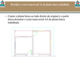 Desenhar o corte transversal AA da planta baixa trabalhada
 Copiar a planta baixa ao lado direito da original e a partir
dessa desenhar o corte transversal AA da planta baixa
trabalhada
 
