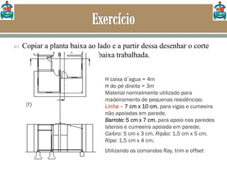  Copiar a planta baixa ao lado e a partir dessa desenhar o corte
transversal AA da planta baixa trabalhada.
H caixa d´agua = 4m
H do pé direito = 3m
Material normalmente utilizado para
madeiramento de pequenas residências:
Linha – 7 cm x 10 cm, para vigas e cumeeira
não apoiadas em parede.
Barrote: 5 cm x 7 cm, para apoio nas paredes
laterais e cumeeira apoiada em parede.
Caibro: 5 cm x 3 cm. Ripão: 1,5 cm x 5 cm.
Ripa: 1,5 cm x 4 cm.
Utilizando os comandos Ray, trim e offset
 