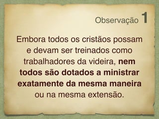 Embora todos os cristãos possam
e devam ser treinados como
trabalhadores da videira, nem
todos são dotados a ministrar
exatamente da mesma maneira
ou na mesma extensão.
Observação 1
 