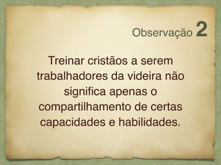 Treinar cristãos a serem
trabalhadores da videira não
signiﬁca apenas o
compartilhamento de certas
capacidades e habilidades.
Observação 2
 