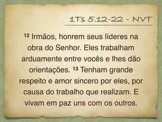 12 Irmãos, honrem seus líderes na
obra do Senhor. Eles trabalham
arduamente entre vocês e lhes dão
orientações. 13 Tenham grande
respeito e amor sincero por eles, por
causa do trabalho que realizam. E
vivam em paz uns com os outros.
1Ts 5.12-22 - NVT
 