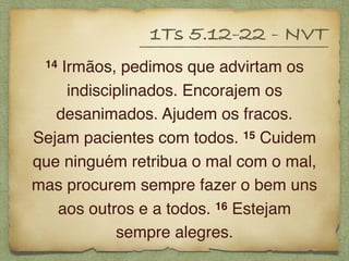 14 Irmãos, pedimos que advirtam os
indisciplinados. Encorajem os
desanimados. Ajudem os fracos.
Sejam pacientes com todos. 15 Cuidem
que ninguém retribua o mal com o mal,
mas procurem sempre fazer o bem uns
aos outros e a todos. 16 Estejam
sempre alegres.
1Ts 5.12-22 - NVT
 