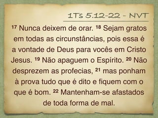 17 Nunca deixem de orar. 18 Sejam gratos
em todas as circunstâncias, pois essa é
a vontade de Deus para vocês em Cristo
Jesus. 19 Não apaguem o Espírito. 20 Não
desprezem as profecias, 21 mas ponham
à prova tudo que é dito e ﬁquem com o
que é bom. 22 Mantenham-se afastados
de toda forma de mal.
1Ts 5.12-22 - NVT
 