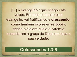 Colossenses 1.3-6
[…] o evangelho 6 que chegou até
vocês. Por todo o mundo este
evangelho vai frutiﬁcando e crescendo,
como também ocorre entre vocês,
desde o dia em que o ouviram e
entenderam a graça de Deus em toda a
sua verdade.
 