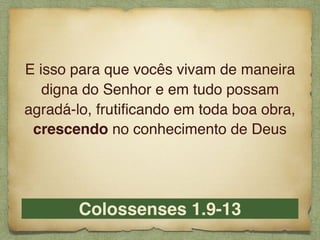 Colossenses 1.9-13
E isso para que vocês vivam de maneira
digna do Senhor e em tudo possam
agradá-lo, frutiﬁcando em toda boa obra,
crescendo no conhecimento de Deus
 