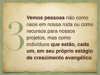 Vemos pessoas não como
raios em nossa roda ou como
recursos para nossos
projetos, mas como
indivíduos que estão, cada
um, em seu próprio estágio
de crescimento evangélico.
3
 