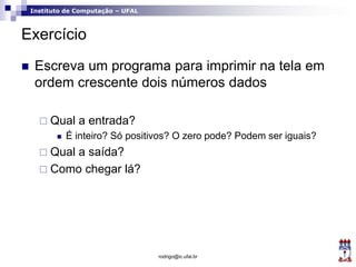 Instituto de Computação – UFAL
Exercício
 Escreva um programa para imprimir na tela em
ordem crescente dois números dados
 Qual a entrada?
 É inteiro? Só positivos? O zero pode? Podem ser iguais?
 Qual a saída?
 Como chegar lá?
rodrigo@ic.ufal.br
 
