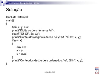 Instituto de Computação – UFAL
Solução
#include <stdio.h>
main()
{
float x, y, aux;
printf("Digite os dois numeros:n");
scanf("%f %f", &x, &y);
printf("Conteudos originais de x e de y: %f , %f n", x, y);
if (y < x)
{
aux = x;
x = y;
y = aux;
}
printf("Conteudos de x e de y ordenados: %f , %fn", x, y);
}
rodrigo@ic.ufal.br
 