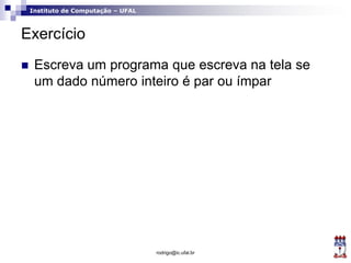 Instituto de Computação – UFAL
Exercício
 Escreva um programa que escreva na tela se
um dado número inteiro é par ou ímpar
rodrigo@ic.ufal.br
 