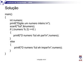Instituto de Computação – UFAL
Solução
main()
{
int numero;
printf("Digite um numero inteiro:n");
scanf("%d",&numero);
if ( (numero % 2) ==0 )
{
printf("O numero %d eh par!n",numero);
}
else
{
printf("O numero %d eh impar!n",numero);
}
}
rodrigo@ic.ufal.br
 