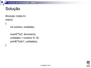 Instituto de Computação – UFAL
Solução
#include <stdio.h>
main()
{
int numero, unidades;
scanf("%d", &numero);
unidades = numero % 10;
printf("%dn", unidades);
}
rodrigo@ic.ufal.br
 