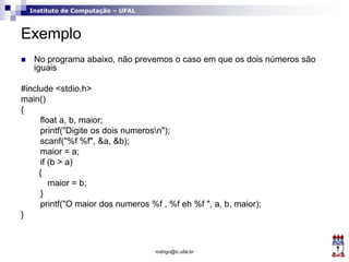 Instituto de Computação – UFAL
Exemplo
 No programa abaixo, não prevemos o caso em que os dois números são
iguais
#include <stdio.h>
main()
{
float a, b, maior;
printf("Digite os dois numerosn");
scanf("%f %f", &a, &b);
maior = a;
if (b > a)
{
maior = b;
}
printf("O maior dos numeros %f , %f eh %f ", a, b, maior);
}
rodrigo@ic.ufal.br
 