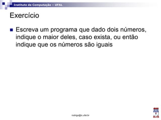 Instituto de Computação – UFAL
Exercício
 Escreva um programa que dado dois números,
indique o maior deles, caso exista, ou então
indique que os números são iguais
rodrigo@ic.ufal.br
 