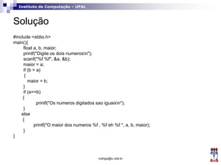 Instituto de Computação – UFAL
Solução
#include <stdio.h>
main(){
float a, b, maior;
printf("Digite os dois numerosn");
scanf("%f %f", &a, &b);
maior = a;
if (b > a)
{
maior = b;
}
if (a==b)
{
printf("Os numeros digitados sao iguaisn");
}
else
{
printf("O maior dos numeros %f , %f eh %f ", a, b, maior);
}
}
rodrigo@ic.ufal.br
 