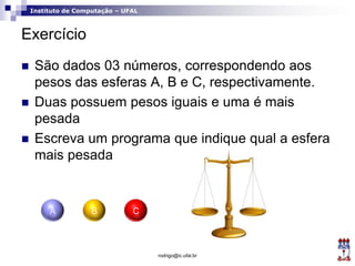 Instituto de Computação – UFAL
Exercício
 São dados 03 números, correspondendo aos
pesos das esferas A, B e C, respectivamente.
 Duas possuem pesos iguais e uma é mais
pesada
 Escreva um programa que indique qual a esfera
mais pesada
rodrigo@ic.ufal.br
A B C
 