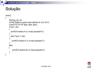 Instituto de Computação – UFAL
Solução
main()
{
float pa, pb, pc;
printf("Digite os pesos das esferas A, B e Cn");
scanf("%f %f %f",&pa, &pb, &pc);
if (pa > pb)
{
printf("A esfera A e a mais pesada!n");
}
else if (pa == pb)
{
printf("A esfera C e a mais pesadan");
}
else
{
printf("A esfera B e a mais pesadan");
}
}
rodrigo@ic.ufal.br
 