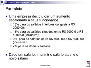 Instituto de Computação – UFAL
Exercício
 Uma empresa decidiu dar um aumento
escalonado a seus funcionários
 13% para os salários inferiores ou iguais a R$
2000,00;
 11% para os salários situados entre R$ 2000,0 e R$
4000,00 (inclusive);
 9 % para os salários entre R$ 4000,00 e R$ 8000,00
(inclusive)
 7% para os demais salários.
 Dado um salário, imprimir o salário atual e o
novo salário
rodrigo@ic.ufal.br
 