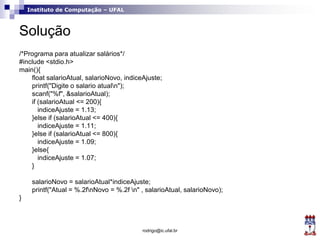 Instituto de Computação – UFAL
Solução
/*Programa para atualizar salários*/
#include <stdio.h>
main(){
float salarioAtual, salarioNovo, indiceAjuste;
printf("Digite o salario atualn");
scanf("%f", &salarioAtual);
if (salarioAtual <= 200){
indiceAjuste = 1.13;
}else if (salarioAtual <= 400){
indiceAjuste = 1.11;
}else if (salarioAtual <= 800){
indiceAjuste = 1.09;
}else{
indiceAjuste = 1.07;
}
salarioNovo = salarioAtual*indiceAjuste;
printf("Atual = %.2fnNovo = %.2f n" , salarioAtual, salarioNovo);
}
rodrigo@ic.ufal.br
 