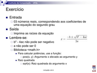 Instituto de Computação – UFAL
Exercício
 Entrada
 03 números reais, correspondendo aos coeficientes de
uma equação do segundo grau
 Saída
 Imprima as raízes da equação
 Lembre-se:
 b2 - 4ac não pode ser negativo
 a não pode ser 0
 Biblioteca <math.h>
 Para calcular potências, use a função:
 pow(x, y) :Argumento x elevado ao argumento y
 Raiz quadrada
 sqrt(x): Raiz quadrada do argumento x
rodrigo@ic.ufal.br
 