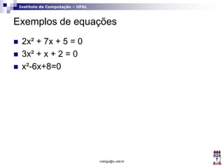 Instituto de Computação – UFAL
Exemplos de equações
 2x² + 7x + 5 = 0
 3x² + x + 2 = 0
 x²-6x+8=0
rodrigo@ic.ufal.br
 