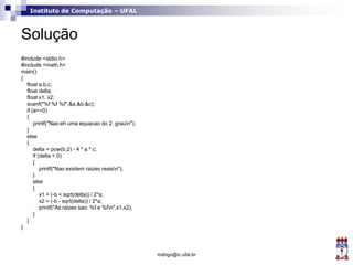Instituto de Computação – UFAL
Solução
#include <stdio.h>
#include <math.h>
main()
{
float a,b,c;
float delta;
float x1, x2;
scanf("%f %f %f",&a,&b,&c);
if (a==0)
{
printf("Nao eh uma equacao do 2. graun");
}
else
{
delta = pow(b,2) - 4 * a * c;
if (delta < 0)
{
printf("Nao existem raizes reaisn");
}
else
{
x1 = (-b + sqrt(delta)) / 2*a;
x2 = (-b - sqrt(delta)) / 2*a;
printf("As raizes sao: %f e %fn",x1,x2);
}
}
}
rodrigo@ic.ufal.br
 