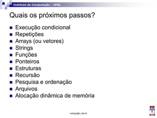 Instituto de Computação – UFAL
Quais os próximos passos?
 Execução condicional
 Repetições
 Arrays (ou vetores)
 Strings
 Funções
 Ponteiros
 Estruturas
 Recursão
 Pesquisa e ordenação
 Arquivos
 Alocação dinâmica de memória
rodrigo@ic.ufal.br
 