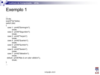 Instituto de Computação – UFAL
Exemplo 1
...
int dia;
scanf("%d",&dia);
switch (dia)
{
case 1 : printf("Domingon");
break;
case 2 : printf("Segundan");
break;
case 3 : printf("Terçan");
break;
case 4 : printf("Quartan");
break;
case 5 : printf("Quintan");
break;
case 6 : printf("Sextan");
break;
case 7 : printf("Sábadon");
break;
default : printf("Não é um valor válidon");;
break;
}
...
rodrigo@ic.ufal.br
 