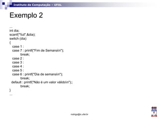 Instituto de Computação – UFAL
Exemplo 2
...
int dia;
scanf("%d",&dia);
switch (dia)
{
case 1 :
case 7 : printf("Fim de Semanan");
break;
case 2 :
case 3 :
case 4 :
case 5 :
case 6 : printf("Dia de semanan");
break;
default : printf("Não é um valor válidon");;
break;
}
...
rodrigo@ic.ufal.br
 