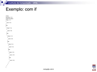 Instituto de Computação – UFAL
Exemplo: com if
int tipo;
float juros = 0.0;
scanf("%d",&tipo);
if (tipo == 1)
{
juros = 2.3;
}
else
{
if (tipo == 2)
{
juros = 2.6;
}
else
{
if (tipo == 3)
{
juros = 2.9;
}
else
{
if (tipo == 4)
{
juros = 3.3;
}
else
{
if (tipo == 5)
{
juros = 3.5;
}
else
{
juros = 3.8;
}
}
}
}
}
rodrigo@ic.ufal.br
 
