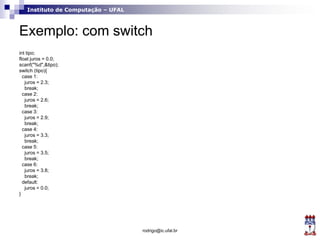 Instituto de Computação – UFAL
Exemplo: com switch
int tipo;
float juros = 0.0;
scanf("%d",&tipo);
switch (tipo){
case 1:
juros = 2.3;
break;
case 2:
juros = 2.6;
break;
case 3:
juros = 2.9;
break;
case 4:
juros = 3.3;
break;
case 5:
juros = 3.5;
break;
case 6:
juros = 3.8;
break;
default:
juros = 0.0;
}
rodrigo@ic.ufal.br
 