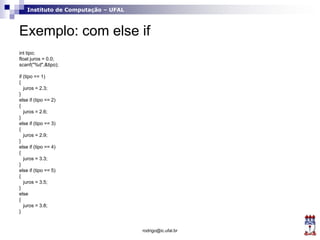 Instituto de Computação – UFAL
Exemplo: com else if
int tipo;
float juros = 0.0;
scanf("%d",&tipo);
if (tipo == 1)
{
juros = 2.3;
}
else if (tipo == 2)
{
juros = 2.6;
}
else if (tipo == 3)
{
juros = 2.9;
}
else if (tipo == 4)
{
juros = 3.3;
}
else if (tipo == 5)
{
juros = 3.5;
}
else
{
juros = 3.8;
}
rodrigo@ic.ufal.br
 