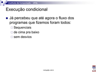 Instituto de Computação – UFAL
Execução condicional
 Já percebeu que até agora o fluxo dos
programas que fizemos foram todos:
 Sequenciais
 de cima pra baixo
 sem desvios
rodrigo@ic.ufal.br
 