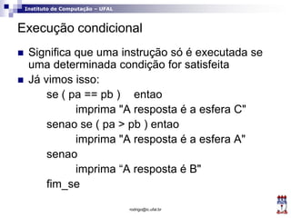 Instituto de Computação – UFAL
Execução condicional
 Significa que uma instrução só é executada se
uma determinada condição for satisfeita
 Já vimos isso:
se ( pa == pb ) entao
imprima "A resposta é a esfera C"
senao se ( pa > pb ) entao
imprima "A resposta é a esfera A"
senao
imprima “A resposta é B"
fim_se
rodrigo@ic.ufal.br
 