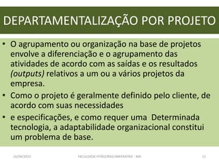 DEPARTAMENTALIZAÇÃO POR PROJETO
• O agrupamento ou organização na base de projetos
envolve a diferenciação e o agrupamento das
atividades de acordo com as saídas e os resultados
(outputs) relativos a um ou a vários projetos da
empresa.
• Como o projeto é geralmente definido pelo cliente, de
acordo com suas necessidades
• e especificações, e como requer uma Determinada
tecnologia, a adaptabilidade organizacional constitui
um problema de base.
16/04/2015 FACULDADE PITÁGORAS/IMPERATRIZ - MA 11
 