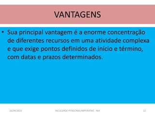 VANTAGENS
• Sua principal vantagem é a enorme concentração
de diferentes recursos em uma atividade complexa
e que exige pontos definidos de início e término,
com datas e prazos determinados.
16/04/2015 FACULDADE PITÁGORAS/IMPERATRIZ - MA 12
 