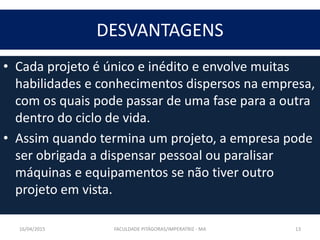DESVANTAGENS
• Cada projeto é único e inédito e envolve muitas
habilidades e conhecimentos dispersos na empresa,
com os quais pode passar de uma fase para a outra
dentro do ciclo de vida.
• Assim quando termina um projeto, a empresa pode
ser obrigada a dispensar pessoal ou paralisar
máquinas e equipamentos se não tiver outro
projeto em vista.
16/04/2015 FACULDADE PITÁGORAS/IMPERATRIZ - MA 13
 