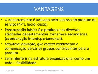 VANTAGENS
• O departamento é avaliado pelo sucesso do produto ou
serviço (4P’s, lucro, custo).
• Preocupação básica é o produto e as diversas
atividades departamentais tornam-se secundárias
(coordenação interdepartamental).
• Facilita a inovação, que requer cooperação e
comunicação de vários grupos contribuintes para o
produto.
• Sem interferir na estrutura organizacional como um
todo – flexibilidade.
16/04/2015 FACULDADE PITÁGORAS/IMPERATRIZ - MA 4
 