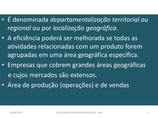 • É denominada departamentalização territorial ou
regional ou por localização geográfica.
• A eficiência poderá ser melhorada se todas as
atividades relacionadas com um produto forem
agrupadas em uma área geográfica específica.
• Empresas que cobrem grandes áreas geográficas
e cujos mercados são extensos.
• Área de produção (operações) e de vendas
16/04/2015 FACULDADE PITÁGORAS/IMPERATRIZ - MA 7
 