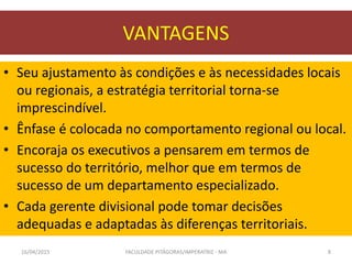 VANTAGENS
• Seu ajustamento às condições e às necessidades locais
ou regionais, a estratégia territorial torna-se
imprescindível.
• Ênfase é colocada no comportamento regional ou local.
• Encoraja os executivos a pensarem em termos de
sucesso do território, melhor que em termos de
sucesso de um departamento especializado.
• Cada gerente divisional pode tomar decisões
adequadas e adaptadas às diferenças territoriais.
16/04/2015 FACULDADE PITÁGORAS/IMPERATRIZ - MA 8
 