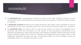 DESIDRATAÇÃO
 Na desidratação leve, a sintomatologia é discreta ou mesmo ausente. Sede, redução da diurese com urina
concentrada e sinais de desidratação intra e extracelular são leves ou ausentes. O enchimento capilar é inferior
a 3 segundos.
 A desidratação moderada apresenta maior redução de diurese, sede intensa, maior intensidade de sinais de
desidratação, mucosas secas, taquicardia, embora sem sinais de choque enchimento capilar de 3 a 5 segundos.
 Na desidratação grave, há perda de 10% ou mais do peso corporal. Os sinais de desidratação intra e
extracelular são ainda mais acentuados, com sede intensa. As mais preocupantes características são as
alterações hemodinâmicas, muitas vezes associadas com problemas na perfusão cerebral. Pode haver sinais de
choque: enchimento capilar lento ou mais de 5 segundos, extremidades frias, pulsos rápidos e finos e, mais
tardiamente, hipotensão. Na maioria das vezes, há respiração acidótica. Os sinais neurológicos iniciam com
irritabilidade, torpor e, em situações mais graves, o coma.
 