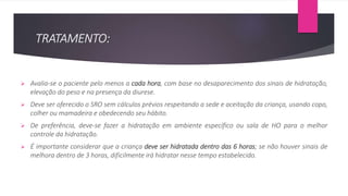 TRATAMENTO:
 Avalia-se o paciente pelo menos a cada hora, com base no desaparecimento dos sinais de hidratação,
elevação do peso e na presença da diurese.
 Deve ser oferecido o SRO sem cálculos prévios respeitando a sede e aceitação da criança, usando copo,
colher ou mamadeira e obedecendo seu hábito.
 De preferência, deve-se fazer a hidratação em ambiente específico ou sala de HO para o melhor
controle da hidratação.
 É importante considerar que a criança deve ser hidratada dentro das 6 horas; se não houver sinais de
melhora dentro de 3 horas, dificilmente irá hidratar nesse tempo estabelecido.
 