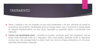 TRATAMENTO:
 Plano C Indicada a HV, nas situações em que está inviabilizada a via oral: alteração do estado de
consciência, íleo paralítico, desidratação grave ou choque. Nesse caso, é necessária a infusão rápida
de soluções hidroeletrolíticas em duas fases: reparação ou expansão rápida e manutenção mais
reposição.
 Criança com desidratação grave – Considera-se quando: comatosa, pulso fino impalpável, sinal da
prega muito diminuído (mais de 2 segundos), olhos muito fundos, fontanela funda ou deprimida,
mucosa seca, não consegue beber ou bebe muito mal. Inicia-se terapia endovenosa em três fases:
expansão, manutenção e reposição.
 