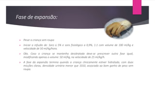 Fase de expansão:
 Pesar a criança sem roupa
 Iniciar a infusão de: Soro a 5% e soro fisiológico a 0,9%, 1:1 com volume de 100 ml/kg e
velocidade de 50 ml/kg/hora.
 Obs. Caso a criança se mantenha desidratada deve-se prescrever outra fase igual,
modificando apenas o volume: 50 ml/kg, na velocidade de 25 ml/kg/h.
 A fase da expansão termina quando a criança clinicamente estiver hidratada, com duas
micções claras, densidade urinária menor que 1010, associada ao bom ganho de peso sem
roupa.
 