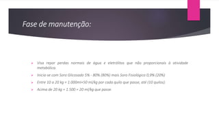 Fase de manutenção:
 Visa repor perdas normais de água e eletrólitos que não proporcionais à atividade
metabólica.
 Inicia-se com Soro Glicosado 5% - 80% (80%) mais Soro Fisiológico 0,9% (20%)
 Entre 10 a 20 kg = 1.000ml+50 ml/kg por cada quilo que passe, até (10 quilos).
 Acima de 20 kg = 1.500 = 20 ml/kg que passe.
 